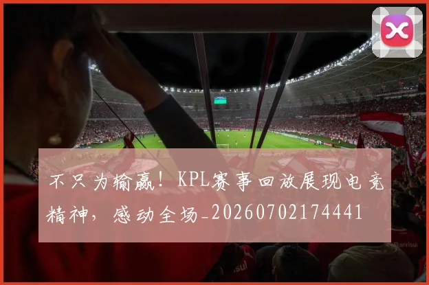 不只为输赢！KPL赛事回放展现电竞精神，感动全场_20260702174441