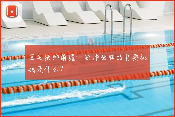国足换帅前瞻：新帅面临的首要挑战是什么？
