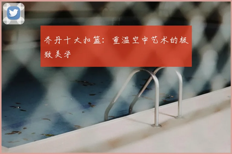 乔丹十大扣篮：重温空中艺术的极致美学