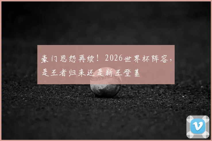 豪门恩怨再续！2026世界杯阵容，是王者归来还是新王登基