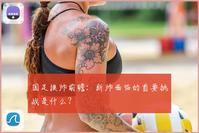 国足换帅前瞻：新帅面临的首要挑战是什么？