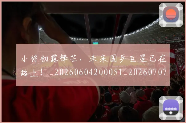 小将初露锋芒,未来国乒巨星已在路上!_20260604200051_20260707144956