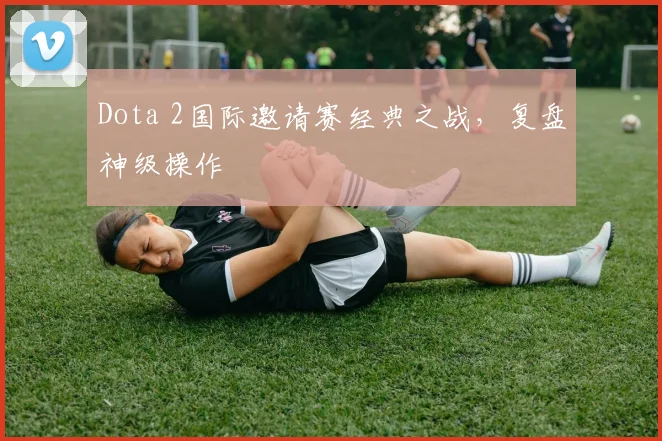 Dota 2国际邀请赛经典之战，复盘神级操作