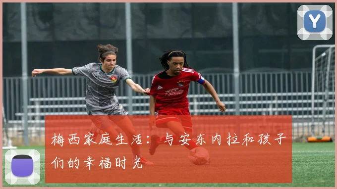 梅西家庭生活：与安东内拉和孩子们的幸福时光