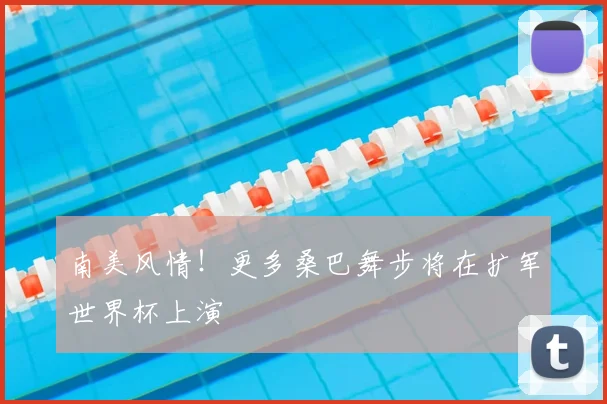 南美风情！更多桑巴舞步将在扩军世界杯上演