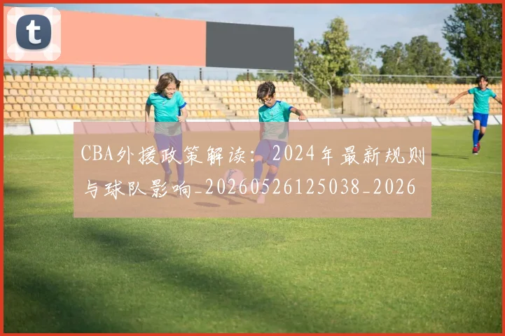 CBA外援政策解读：2024年最新规则与球队影响_20260526125038_20260702035657