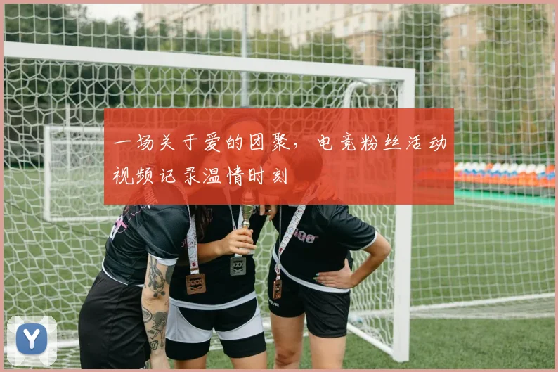 一场关于爱的团聚，电竞粉丝活动视频记录温情时刻
