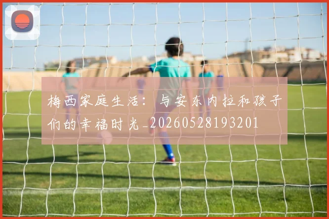 梅西家庭生活：与安东内拉和孩子们的幸福时光_20260528193201