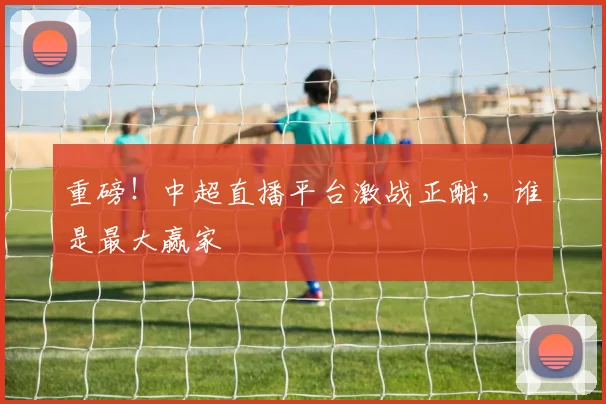 重磅！中超直播平台激战正酣，谁是最大赢家
